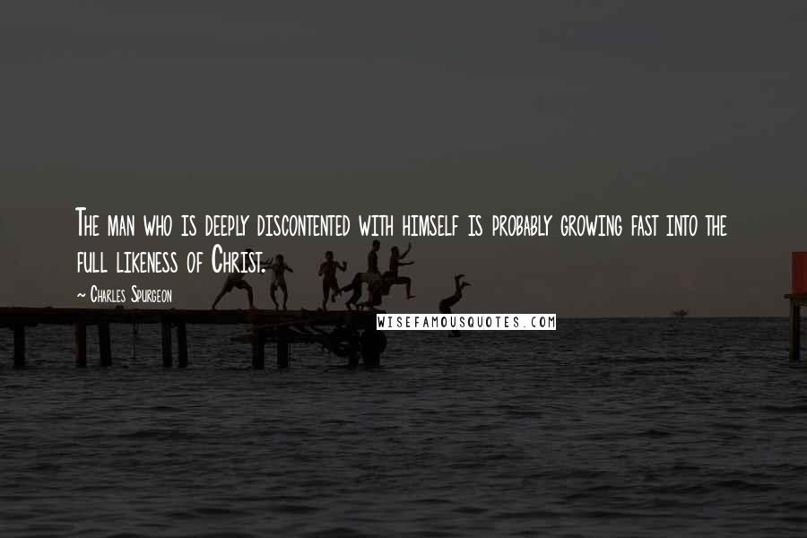 Charles Spurgeon Quotes: The man who is deeply discontented with himself is probably growing fast into the full likeness of Christ.