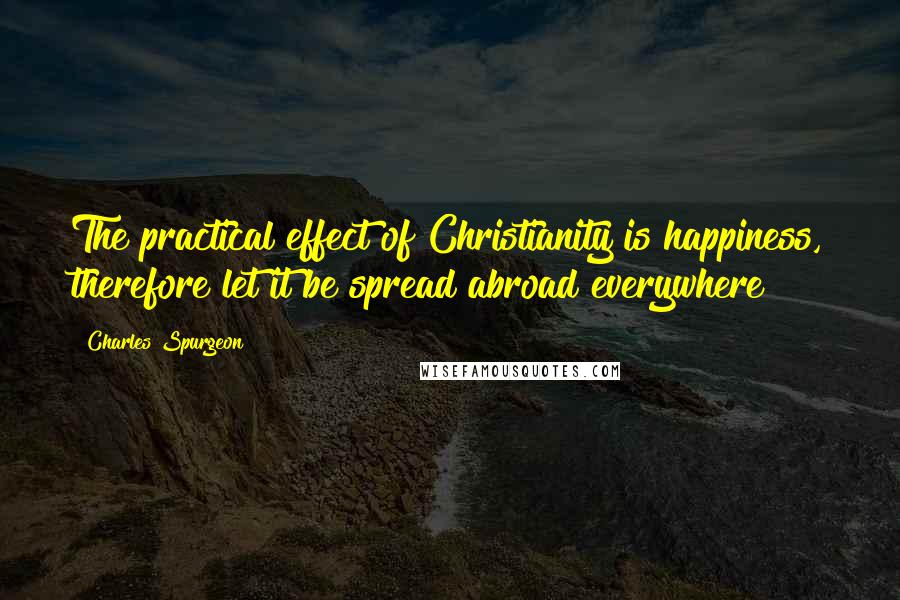 Charles Spurgeon Quotes: The practical effect of Christianity is happiness, therefore let it be spread abroad everywhere!