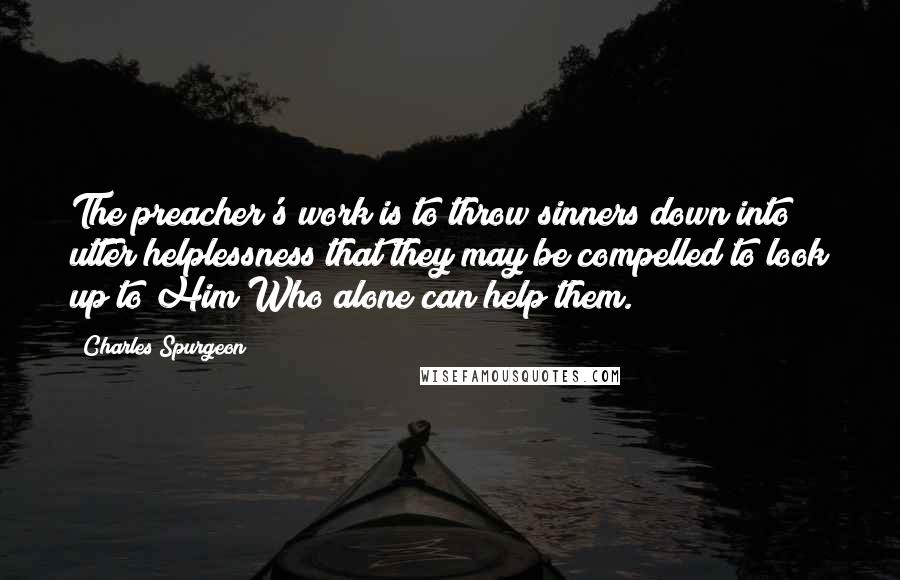 Charles Spurgeon Quotes: The preacher's work is to throw sinners down into utter helplessness that they may be compelled to look up to Him Who alone can help them.