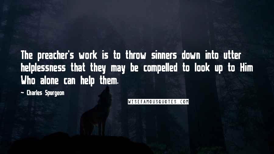 Charles Spurgeon Quotes: The preacher's work is to throw sinners down into utter helplessness that they may be compelled to look up to Him Who alone can help them.