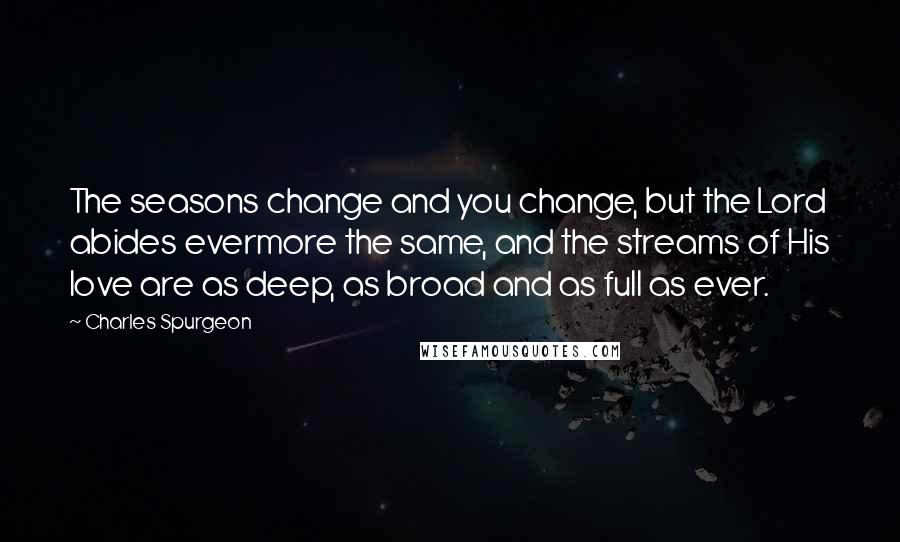 Charles Spurgeon Quotes: The seasons change and you change, but the Lord abides evermore the same, and the streams of His love are as deep, as broad and as full as ever.