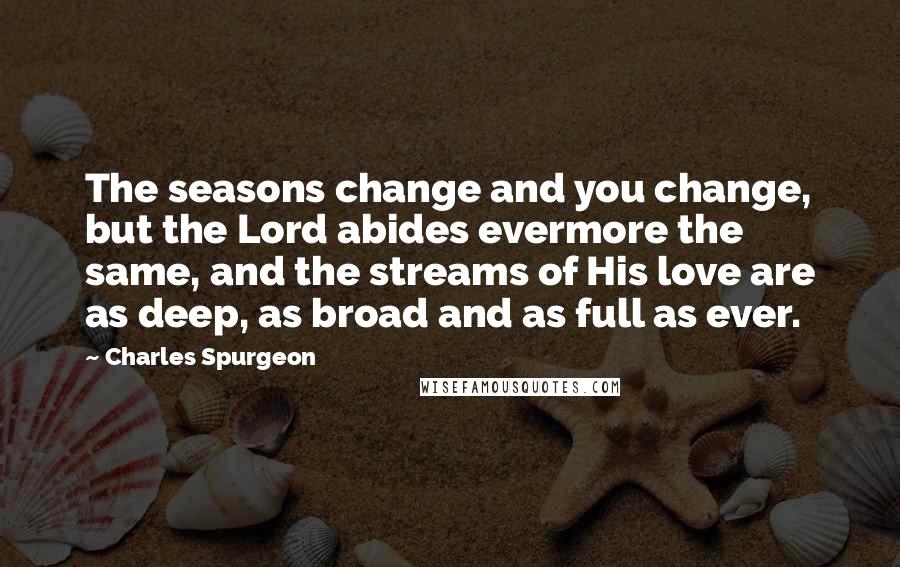 Charles Spurgeon Quotes: The seasons change and you change, but the Lord abides evermore the same, and the streams of His love are as deep, as broad and as full as ever.