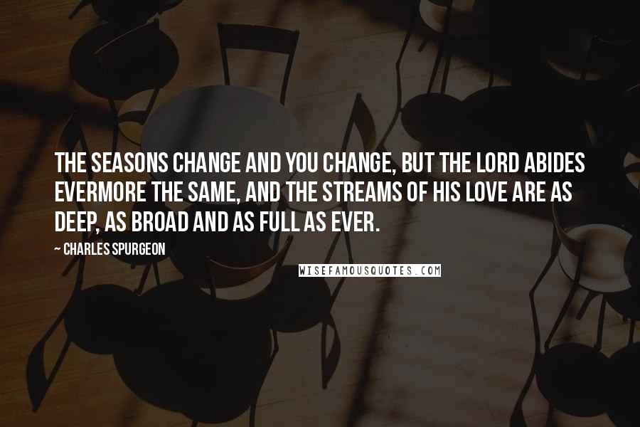 Charles Spurgeon Quotes: The seasons change and you change, but the Lord abides evermore the same, and the streams of His love are as deep, as broad and as full as ever.