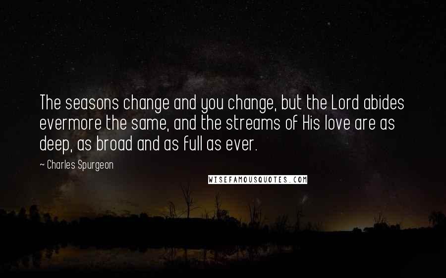 Charles Spurgeon Quotes: The seasons change and you change, but the Lord abides evermore the same, and the streams of His love are as deep, as broad and as full as ever.