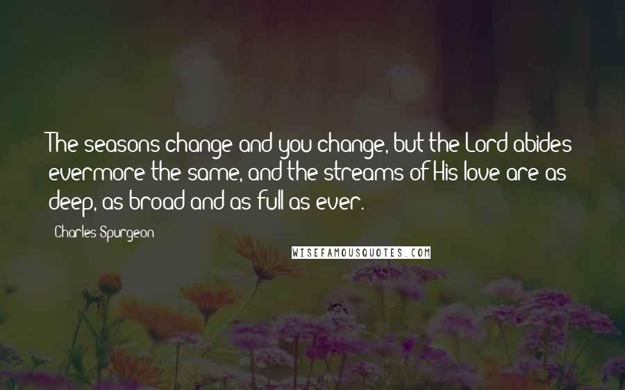 Charles Spurgeon Quotes: The seasons change and you change, but the Lord abides evermore the same, and the streams of His love are as deep, as broad and as full as ever.