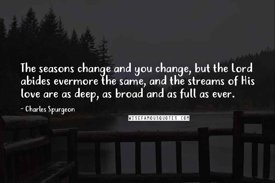 Charles Spurgeon Quotes: The seasons change and you change, but the Lord abides evermore the same, and the streams of His love are as deep, as broad and as full as ever.