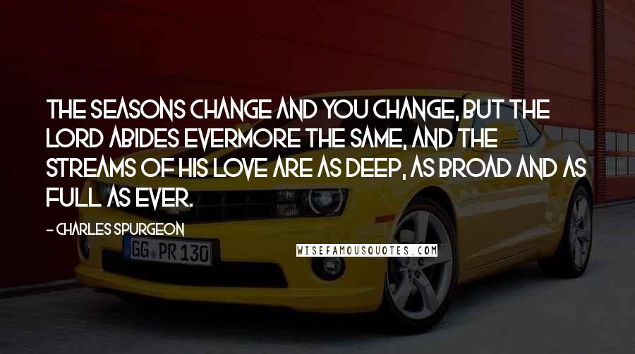 Charles Spurgeon Quotes: The seasons change and you change, but the Lord abides evermore the same, and the streams of His love are as deep, as broad and as full as ever.