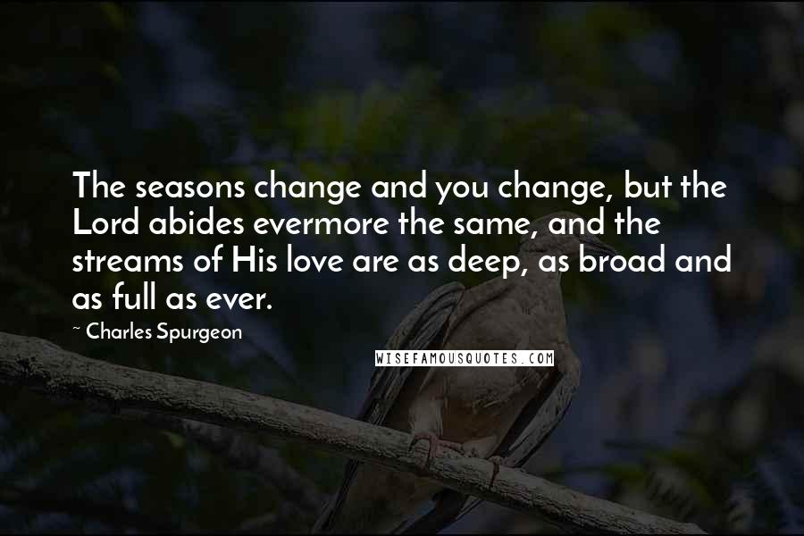 Charles Spurgeon Quotes: The seasons change and you change, but the Lord abides evermore the same, and the streams of His love are as deep, as broad and as full as ever.