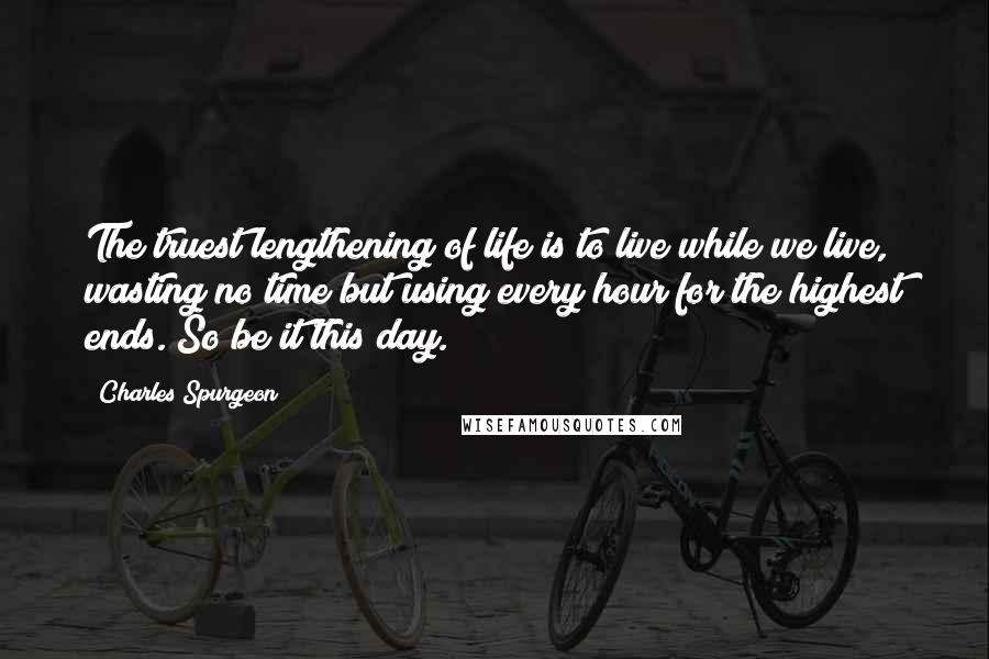 Charles Spurgeon Quotes: The truest lengthening of life is to live while we live, wasting no time but using every hour for the highest ends. So be it this day.