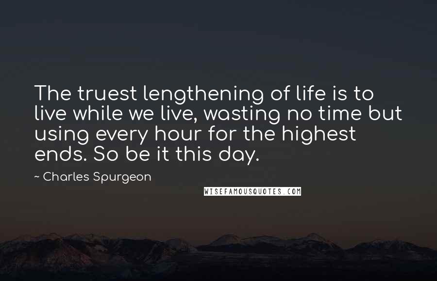 Charles Spurgeon Quotes: The truest lengthening of life is to live while we live, wasting no time but using every hour for the highest ends. So be it this day.