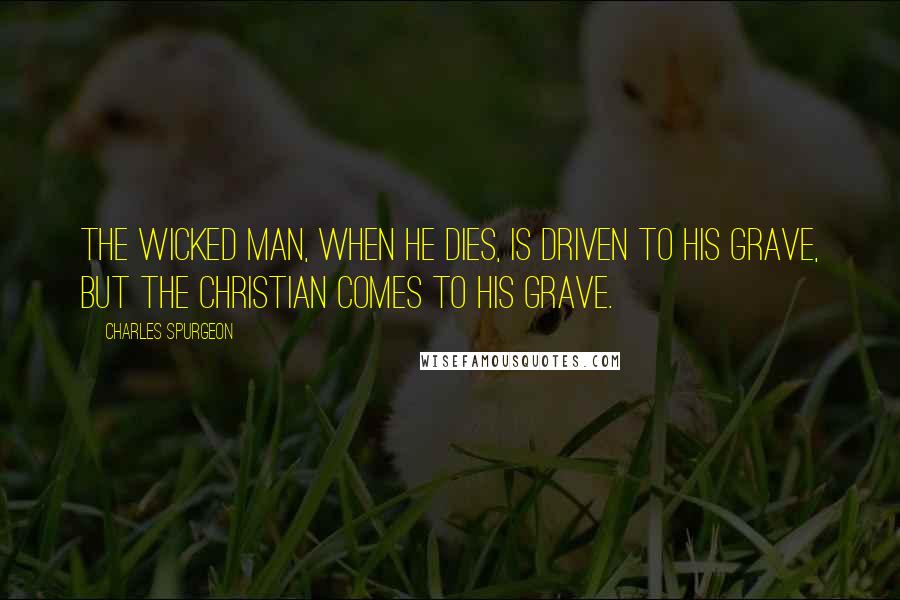 Charles Spurgeon Quotes: The wicked man, when he dies, is driven to his grave, but the Christian comes to his grave.