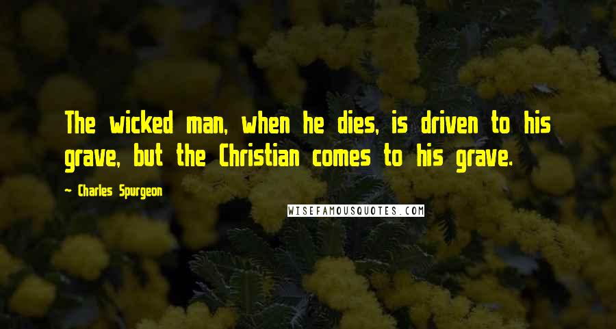 Charles Spurgeon Quotes: The wicked man, when he dies, is driven to his grave, but the Christian comes to his grave.