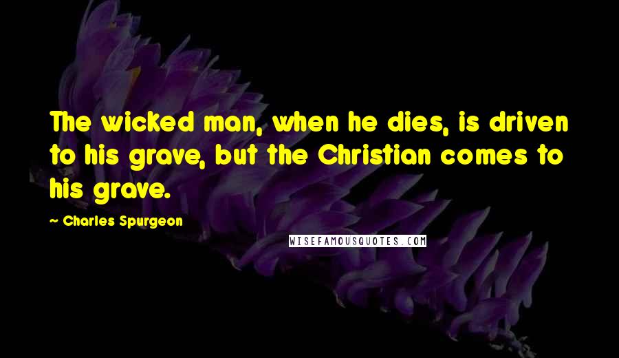 Charles Spurgeon Quotes: The wicked man, when he dies, is driven to his grave, but the Christian comes to his grave.