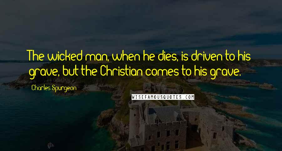 Charles Spurgeon Quotes: The wicked man, when he dies, is driven to his grave, but the Christian comes to his grave.