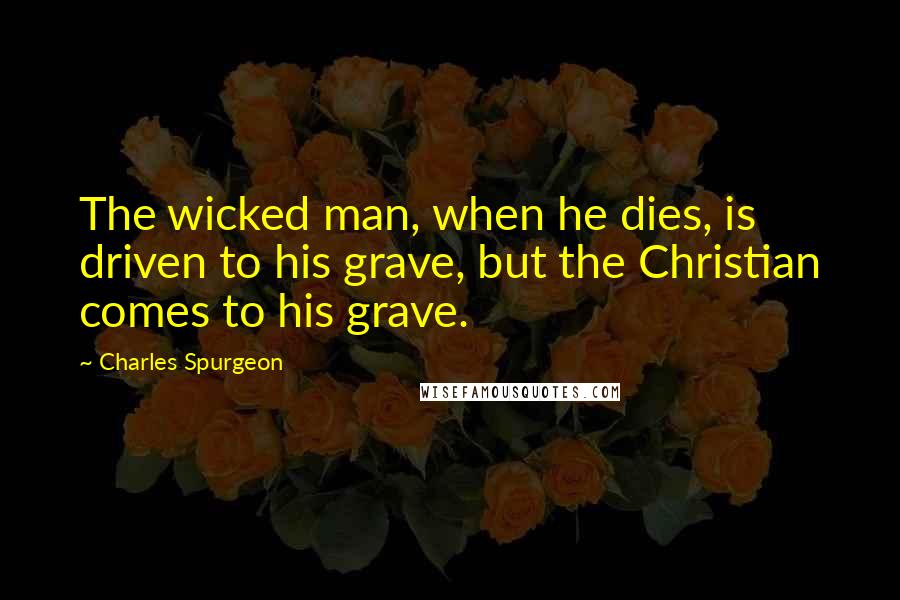 Charles Spurgeon Quotes: The wicked man, when he dies, is driven to his grave, but the Christian comes to his grave.