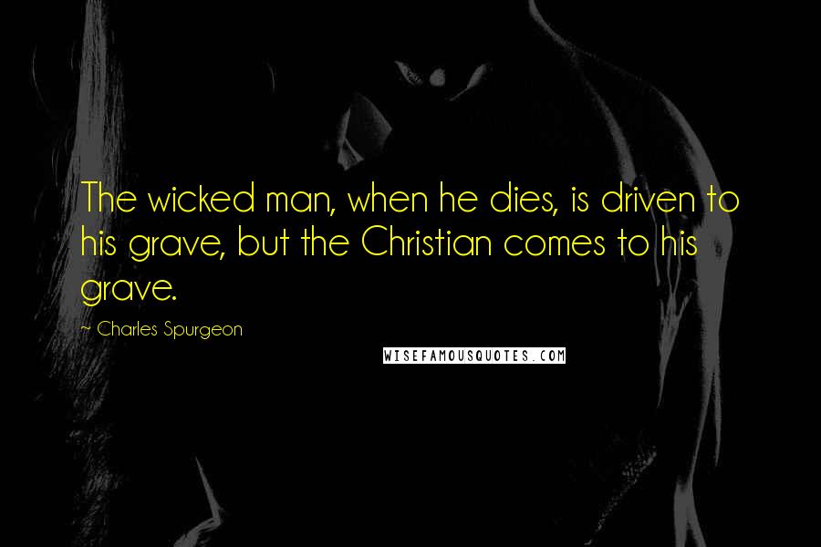 Charles Spurgeon Quotes: The wicked man, when he dies, is driven to his grave, but the Christian comes to his grave.