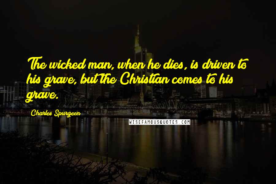 Charles Spurgeon Quotes: The wicked man, when he dies, is driven to his grave, but the Christian comes to his grave.