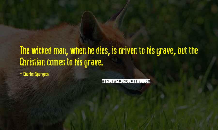 Charles Spurgeon Quotes: The wicked man, when he dies, is driven to his grave, but the Christian comes to his grave.