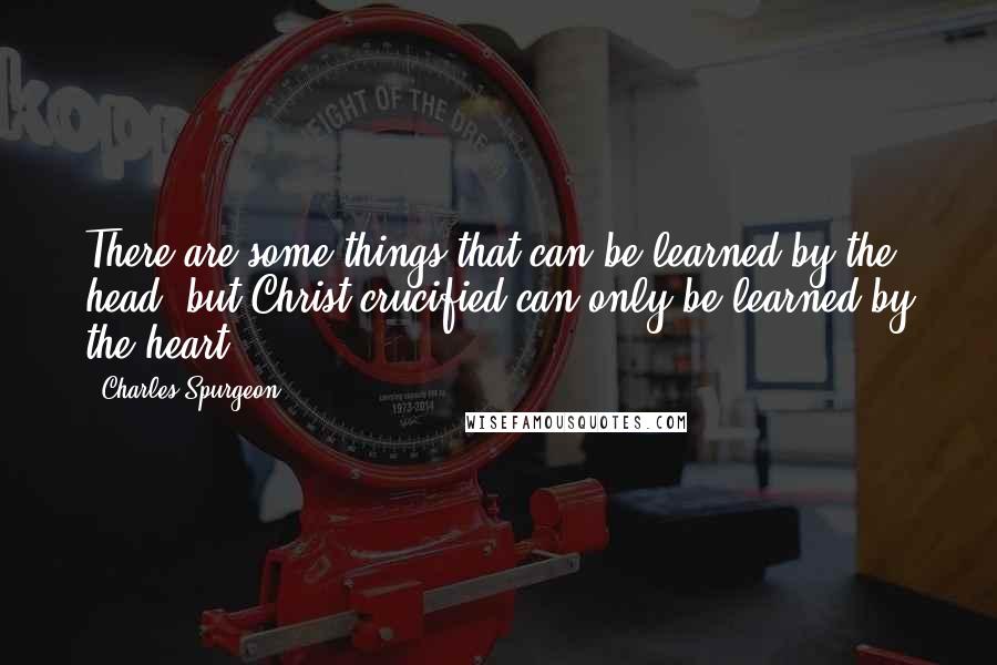 Charles Spurgeon Quotes: There are some things that can be learned by the head, but Christ crucified can only be learned by the heart