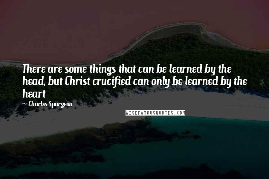 Charles Spurgeon Quotes: There are some things that can be learned by the head, but Christ crucified can only be learned by the heart