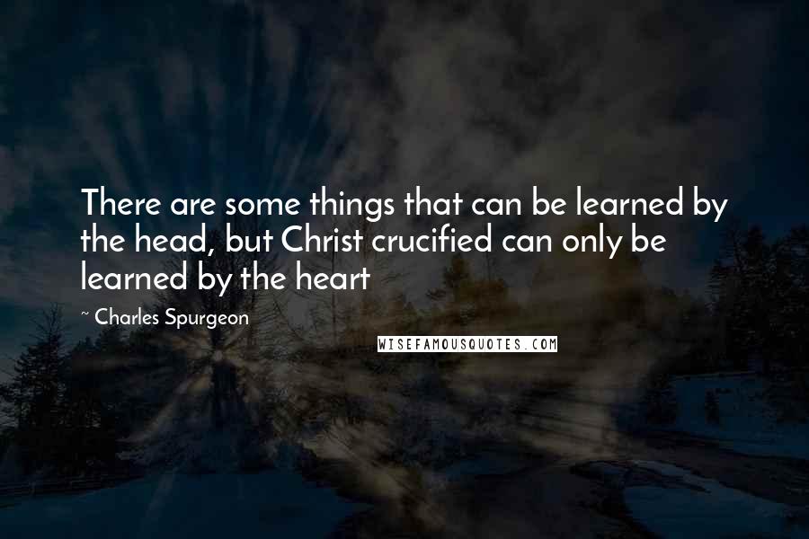 Charles Spurgeon Quotes: There are some things that can be learned by the head, but Christ crucified can only be learned by the heart