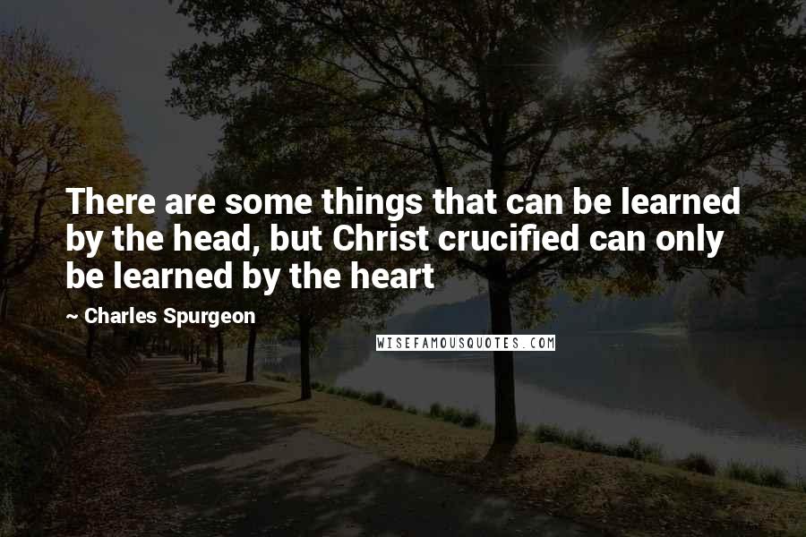 Charles Spurgeon Quotes: There are some things that can be learned by the head, but Christ crucified can only be learned by the heart