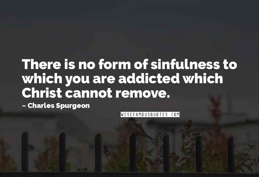 Charles Spurgeon Quotes: There is no form of sinfulness to which you are addicted which Christ cannot remove.