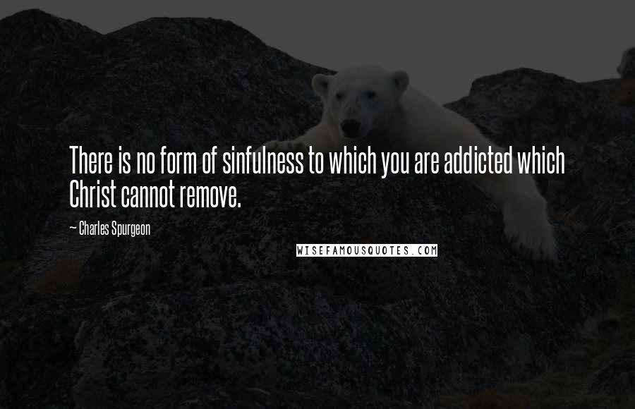 Charles Spurgeon Quotes: There is no form of sinfulness to which you are addicted which Christ cannot remove.