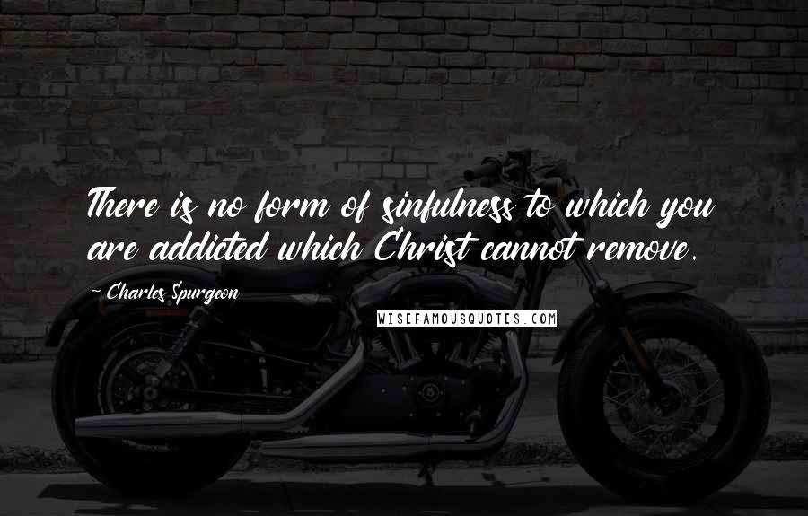 Charles Spurgeon Quotes: There is no form of sinfulness to which you are addicted which Christ cannot remove.