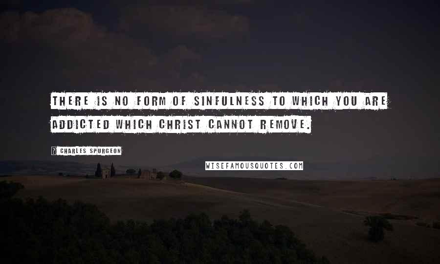 Charles Spurgeon Quotes: There is no form of sinfulness to which you are addicted which Christ cannot remove.