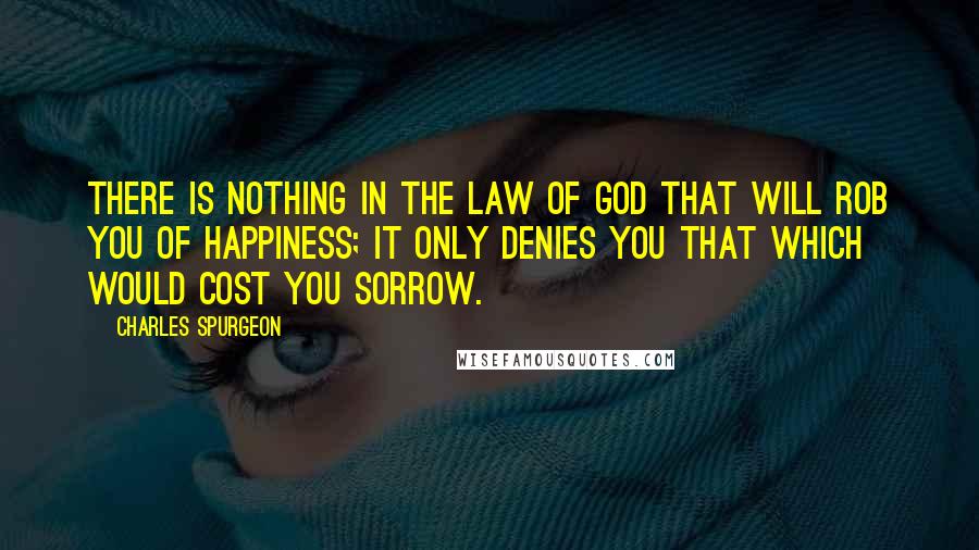 Charles Spurgeon Quotes: There is nothing in the law of God that will rob you of happiness; it only denies you that which would cost you sorrow.