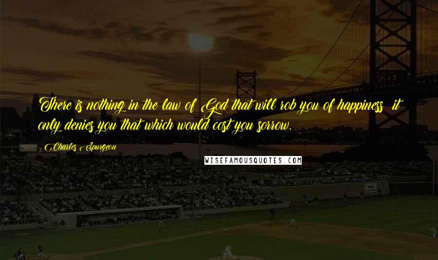 Charles Spurgeon Quotes: There is nothing in the law of God that will rob you of happiness; it only denies you that which would cost you sorrow.