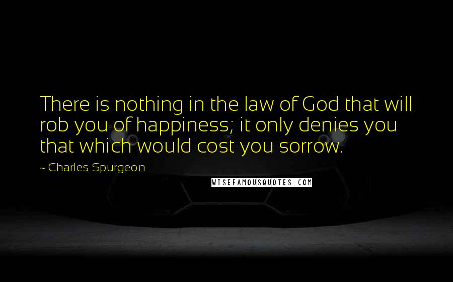 Charles Spurgeon Quotes: There is nothing in the law of God that will rob you of happiness; it only denies you that which would cost you sorrow.