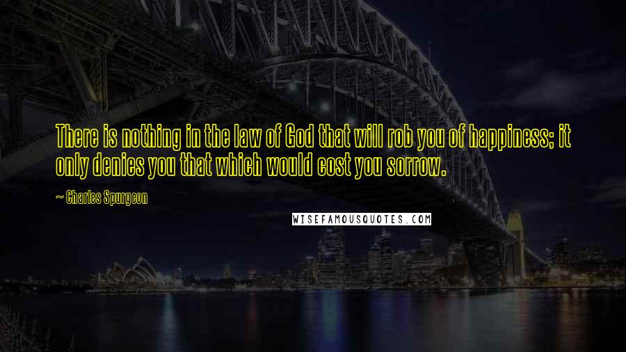 Charles Spurgeon Quotes: There is nothing in the law of God that will rob you of happiness; it only denies you that which would cost you sorrow.