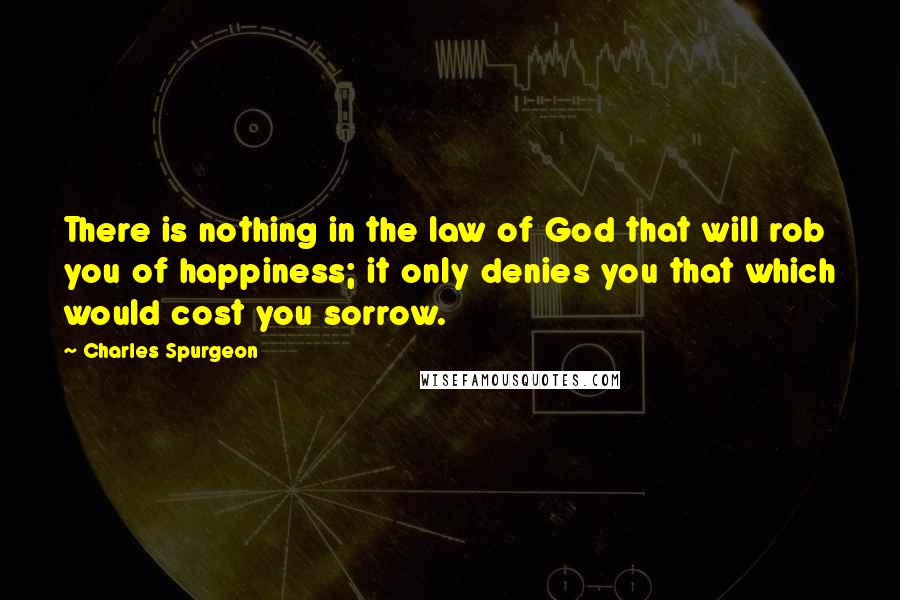 Charles Spurgeon Quotes: There is nothing in the law of God that will rob you of happiness; it only denies you that which would cost you sorrow.