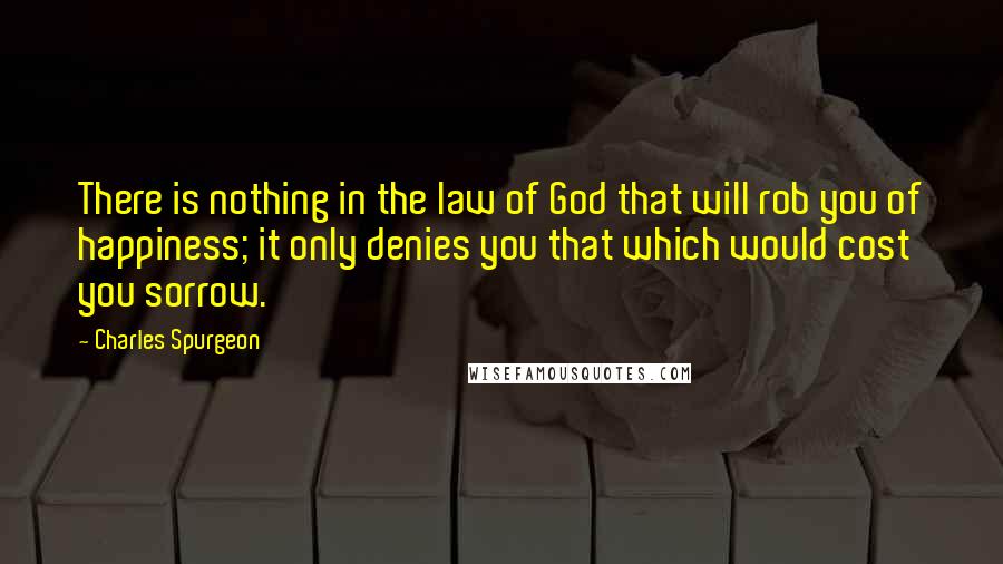 Charles Spurgeon Quotes: There is nothing in the law of God that will rob you of happiness; it only denies you that which would cost you sorrow.