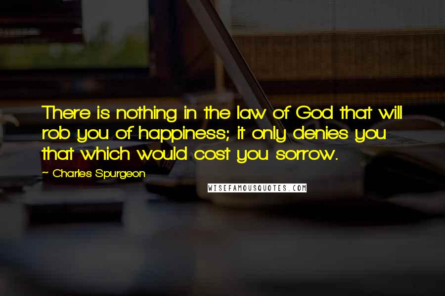 Charles Spurgeon Quotes: There is nothing in the law of God that will rob you of happiness; it only denies you that which would cost you sorrow.
