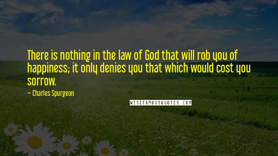 Charles Spurgeon Quotes: There is nothing in the law of God that will rob you of happiness; it only denies you that which would cost you sorrow.