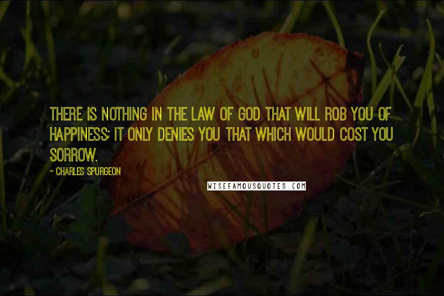 Charles Spurgeon Quotes: There is nothing in the law of God that will rob you of happiness; it only denies you that which would cost you sorrow.