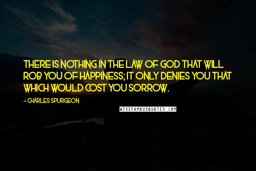 Charles Spurgeon Quotes: There is nothing in the law of God that will rob you of happiness; it only denies you that which would cost you sorrow.