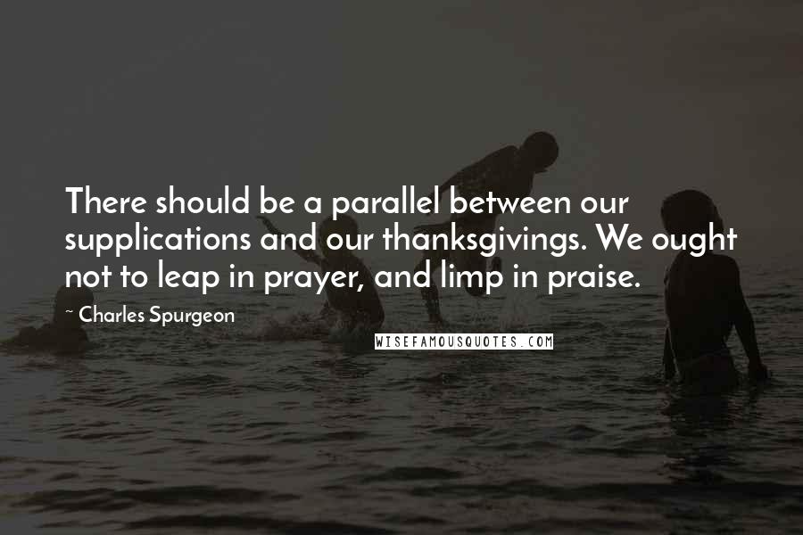 Charles Spurgeon Quotes: There should be a parallel between our supplications and our thanksgivings. We ought not to leap in prayer, and limp in praise.
