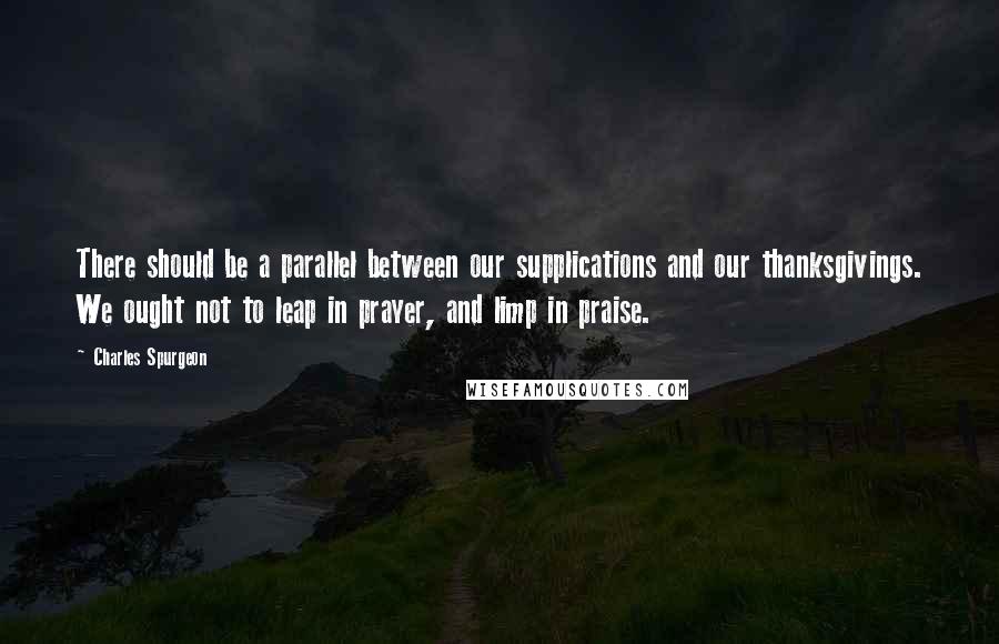 Charles Spurgeon Quotes: There should be a parallel between our supplications and our thanksgivings. We ought not to leap in prayer, and limp in praise.