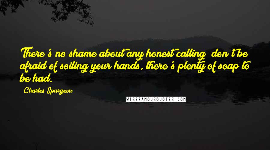 Charles Spurgeon Quotes: There's no shame about any honest calling; don't be afraid of soiling your hands, there's plenty of soap to be had.