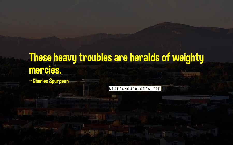 Charles Spurgeon Quotes: These heavy troubles are heralds of weighty mercies.