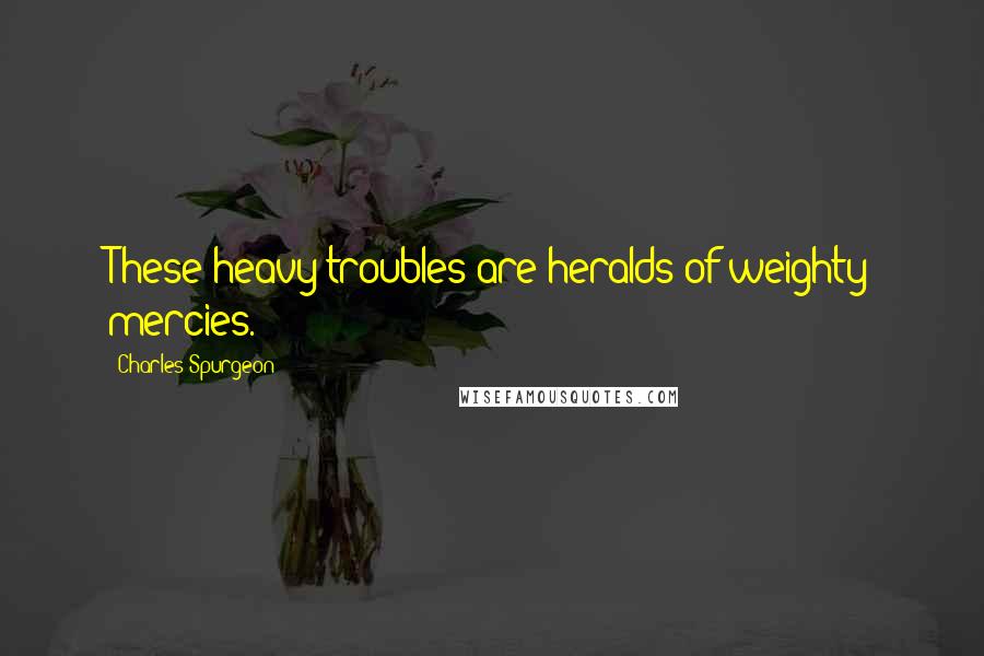 Charles Spurgeon Quotes: These heavy troubles are heralds of weighty mercies.