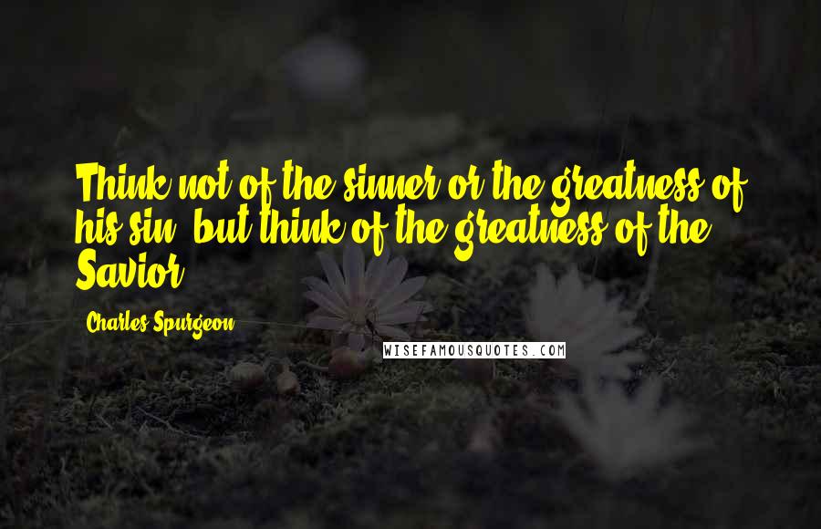 Charles Spurgeon Quotes: Think not of the sinner or the greatness of his sin, but think of the greatness of the Savior!