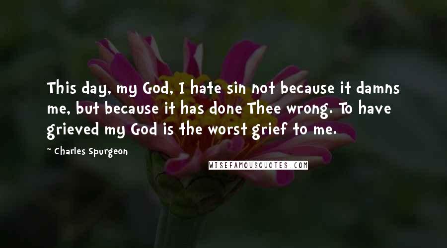 Charles Spurgeon Quotes: This day, my God, I hate sin not because it damns me, but because it has done Thee wrong. To have grieved my God is the worst grief to me.