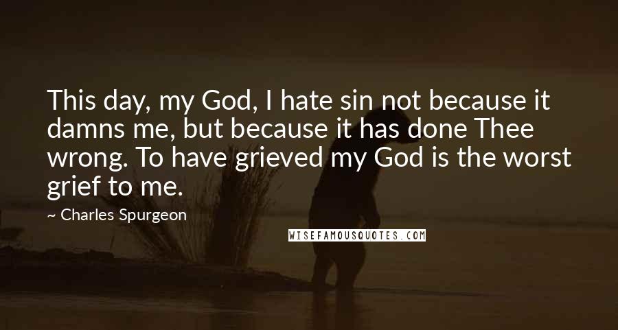 Charles Spurgeon Quotes: This day, my God, I hate sin not because it damns me, but because it has done Thee wrong. To have grieved my God is the worst grief to me.