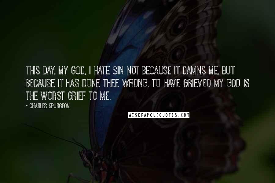 Charles Spurgeon Quotes: This day, my God, I hate sin not because it damns me, but because it has done Thee wrong. To have grieved my God is the worst grief to me.