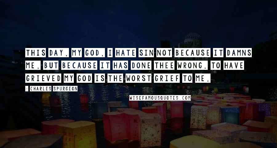 Charles Spurgeon Quotes: This day, my God, I hate sin not because it damns me, but because it has done Thee wrong. To have grieved my God is the worst grief to me.